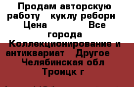 Продам авторскую работу - куклу-реборн › Цена ­ 27 000 - Все города Коллекционирование и антиквариат » Другое   . Челябинская обл.,Троицк г.